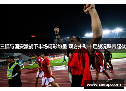 三镇与国安激战下半场精彩纷呈 双方拼劲十足战况跌宕起伏