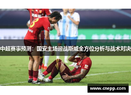 中超赛事预测：国安主场迎战斯威全方位分析与战术对决