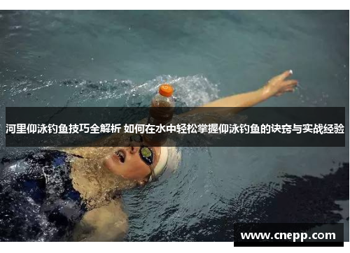 河里仰泳钓鱼技巧全解析 如何在水中轻松掌握仰泳钓鱼的诀窍与实战经验