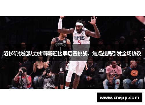 洛杉矶快船队力拼鹈鹕迎接季后赛挑战，焦点战局引发全场热议